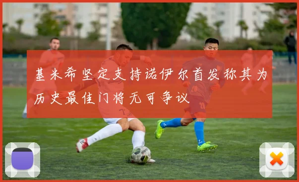 基米希坚定支持诺伊尔首发称其为历史最佳门将无可争议