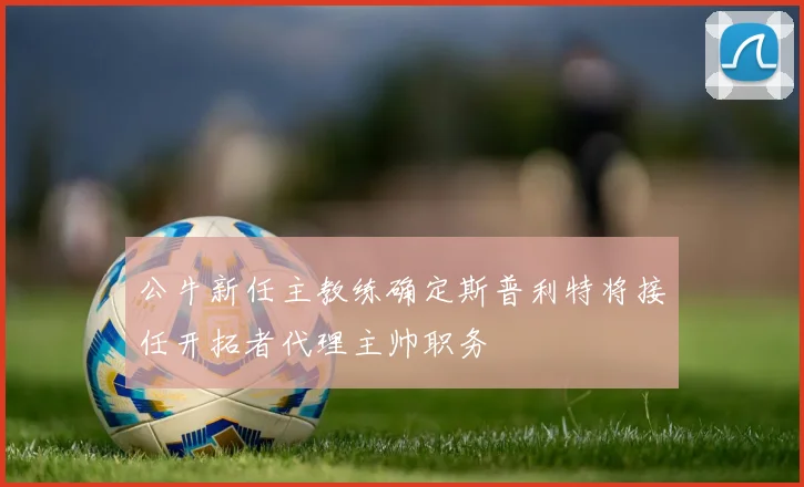 公牛新任主教练确定斯普利特将接任开拓者代理主帅职务