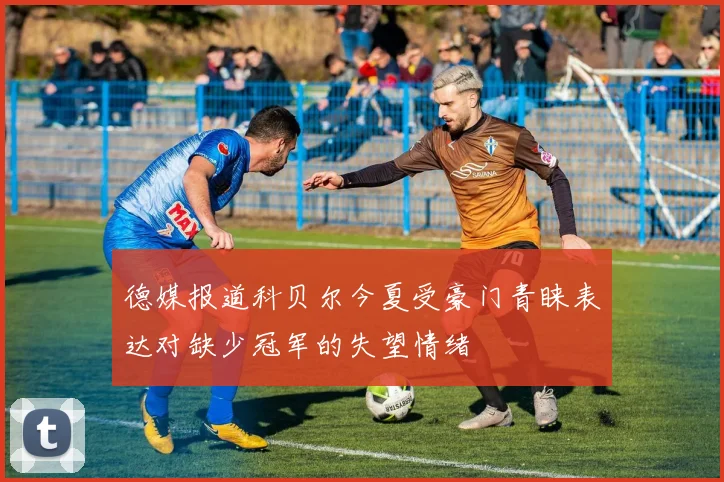 德媒报道科贝尔今夏受豪门青睐表达对缺少冠军的失望情绪