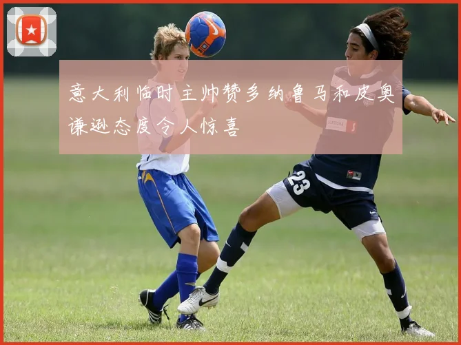 意大利临时主帅赞多纳鲁马和皮奥谦逊态度令人惊喜