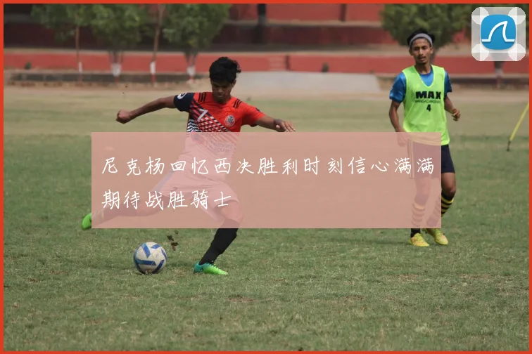 尼克杨回忆西决胜利时刻信心满满期待战胜骑士