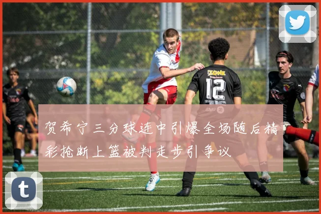 贺希宁三分球连中引爆全场随后精彩抢断上篮被判走步引争议
