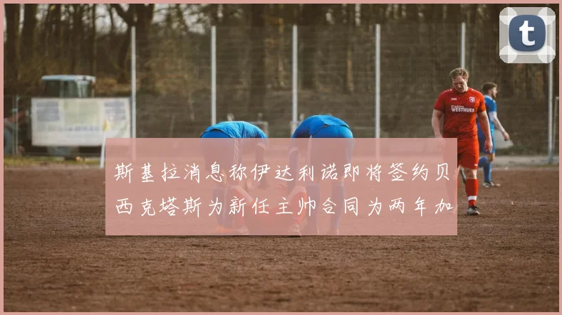斯基拉消息称伊达利诺即将签约贝西克塔斯为新任主帅合同为两年加一年选项
