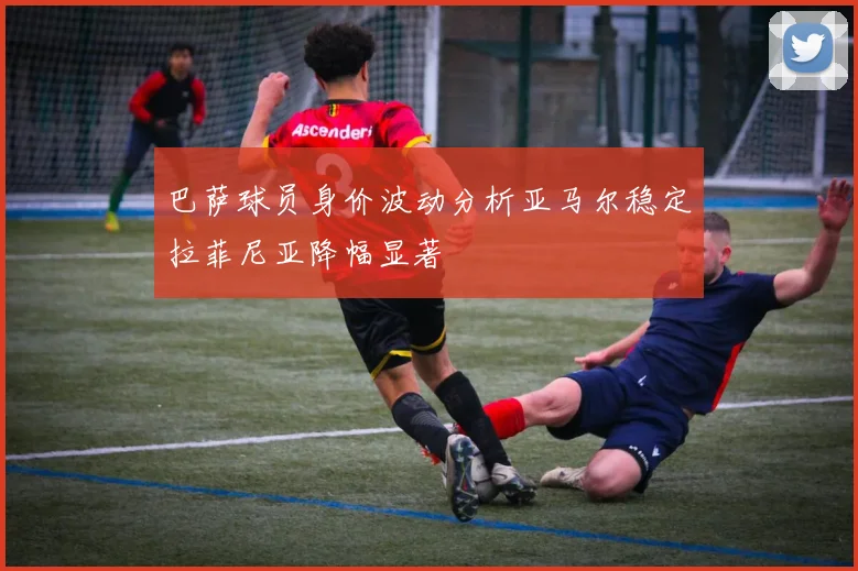 巴萨球员身价波动分析亚马尔稳定拉菲尼亚降幅显著