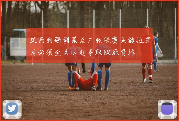 皮西利强调最后三轮联赛关键性罗马必须全力以赴争取欧冠资格