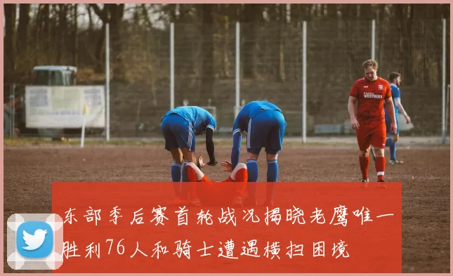东部季后赛首轮战况揭晓老鹰唯一胜利76人和骑士遭遇横扫困境