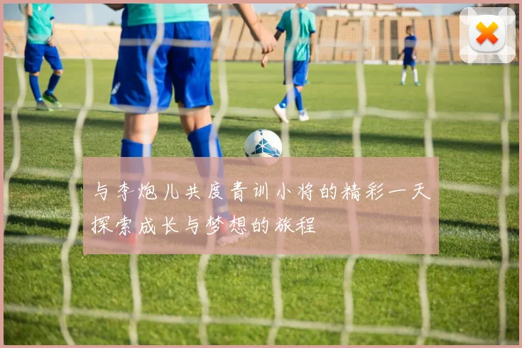 与李炮儿共度青训小将的精彩一天探索成长与梦想的旅程