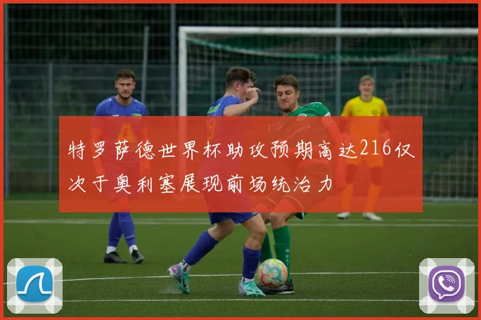 特罗萨德世界杯助攻预期高达216仅次于奥利塞展现前场统治力