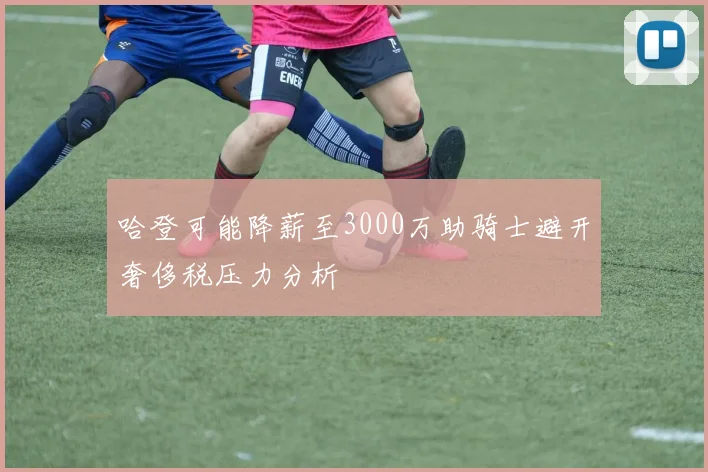 哈登可能降薪至3000万助骑士避开奢侈税压力分析