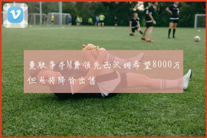 曼联争夺M费领先西汉姆希望8000万但或将降价出售