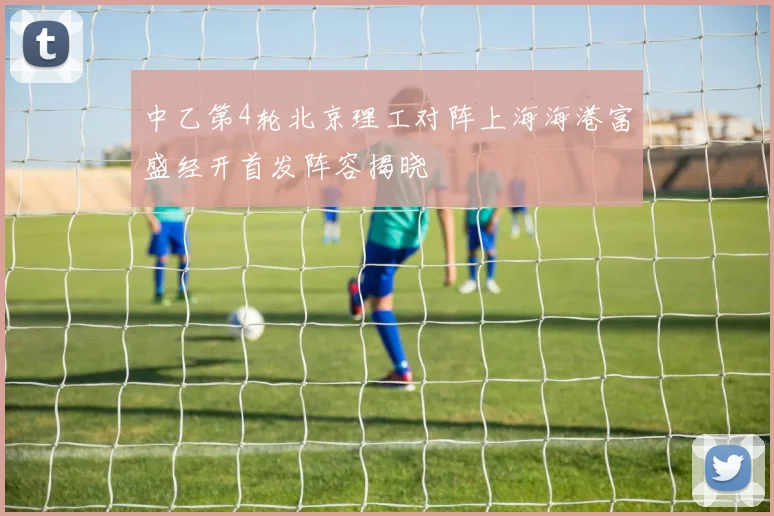 中乙第4轮北京理工对阵上海海港富盛经开首发阵容揭晓