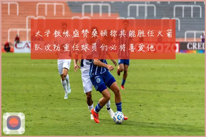 大学教练盛赞桑顿称其能胜任火箭队攻防重任球员们必将喜爱他