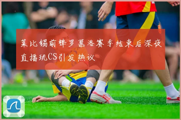 莱比锡前锋罗慕洛赛季结束后深夜直播玩CS引发热议