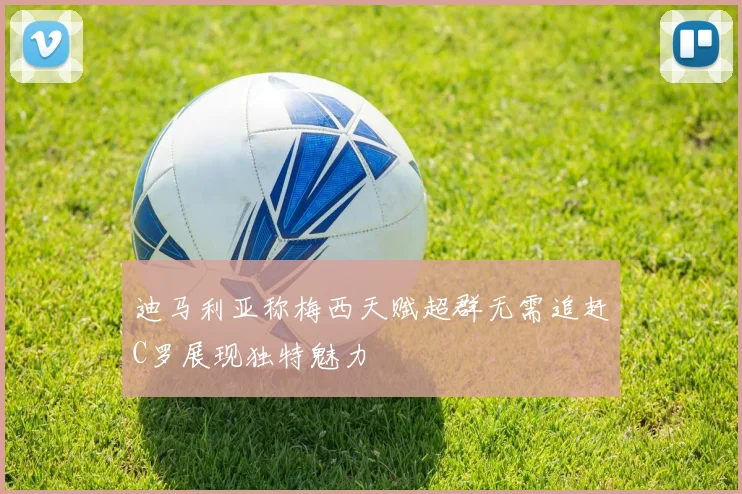 迪马利亚称梅西天赋超群无需追赶C罗展现独特魅力