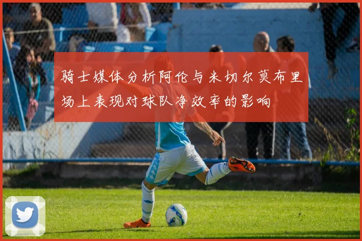 骑士媒体分析阿伦与米切尔莫布里场上表现对球队净效率的影响