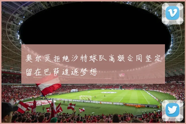 奥尔莫拒绝沙特球队高额合同坚定留在巴萨追逐梦想