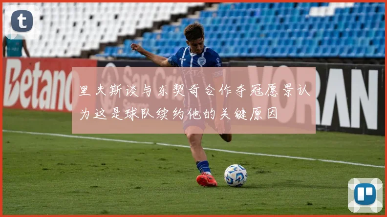 里夫斯谈与东契奇合作夺冠愿景认为这是球队续约他的关键原因