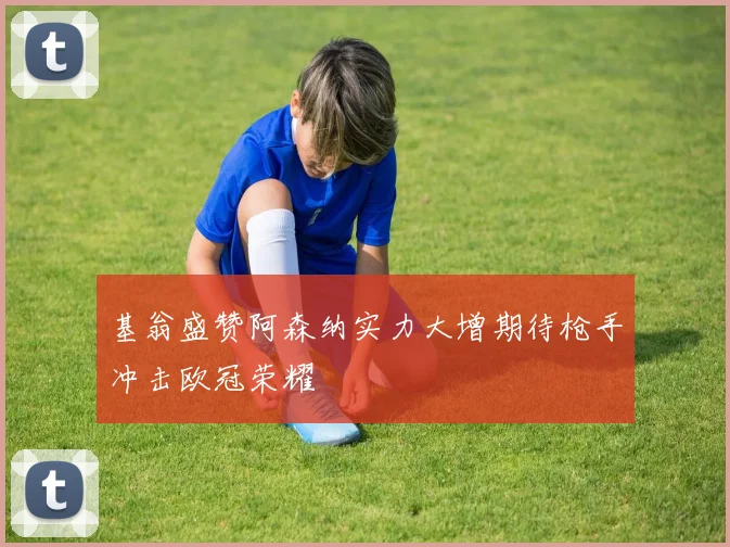 基翁盛赞阿森纳实力大增期待枪手冲击欧冠荣耀